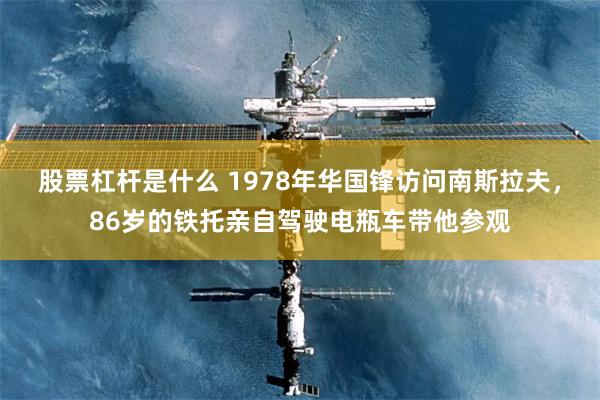 股票杠杆是什么 1978年华国锋访问南斯拉夫，86岁的铁托亲自驾驶电瓶车带他参观
