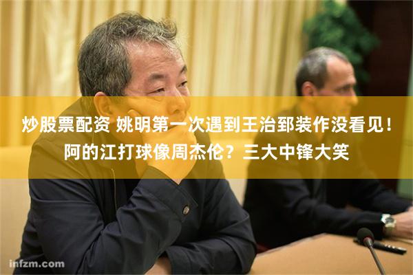 炒股票配资 姚明第一次遇到王治郅装作没看见！阿的江打球像周杰伦？三大中锋大笑