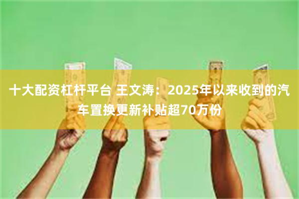 十大配资杠杆平台 王文涛：2025年以来收到的汽车置换更新补贴超70万份