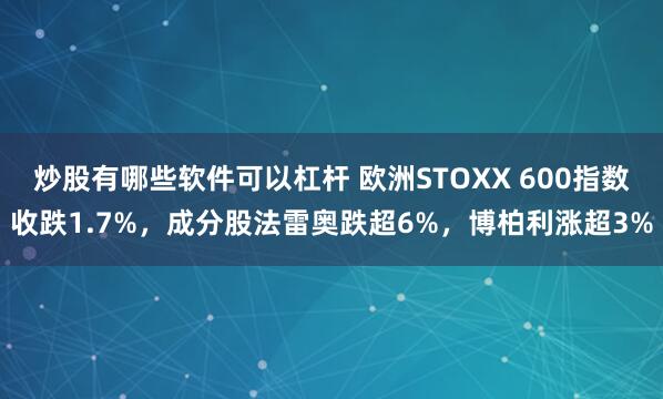 炒股有哪些软件可以杠杆 欧洲STOXX 600指数收跌1.7%，成分股法雷奥跌超6%，博柏利涨超3%