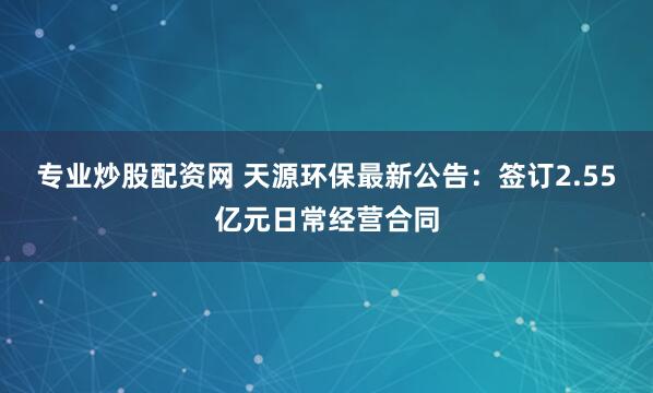 专业炒股配资网 天源环保最新公告：签订2.55亿元日常经营合同
