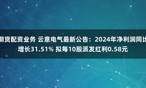 期货配资业务 云意电气最新公告：2024年净利润同比增长31.51% 拟每10股派发红利0.58元