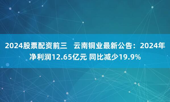 2024股票配资前三   云南铜业最新公告：2024年净利润12.65亿元 同比减少19.9%