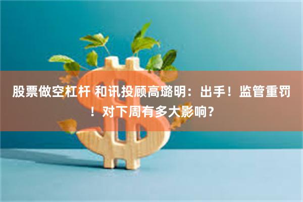 股票做空杠杆 和讯投顾高璐明：出手！监管重罚！对下周有多大影响？