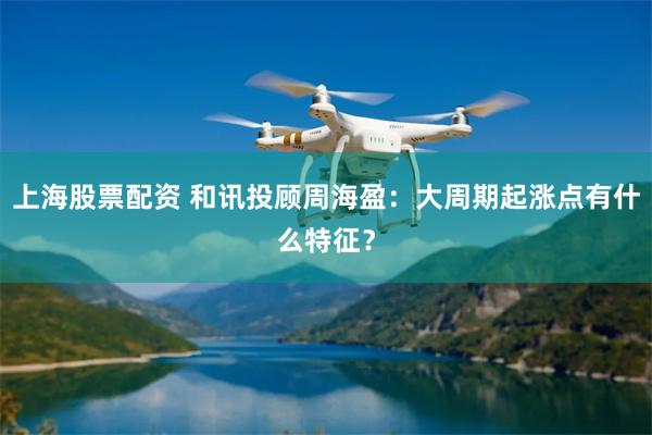 上海股票配资 和讯投顾周海盈：大周期起涨点有什么特征？