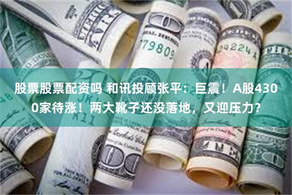 股票股票配资吗 和讯投顾张平：巨震！A股4300家待涨！两大靴子还没落地，又迎压力？