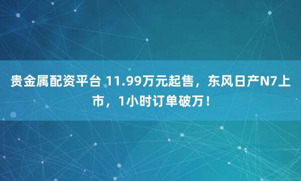 贵金属配资平台 11.99万元起售，东风日产N7上市，1小时订单破万！