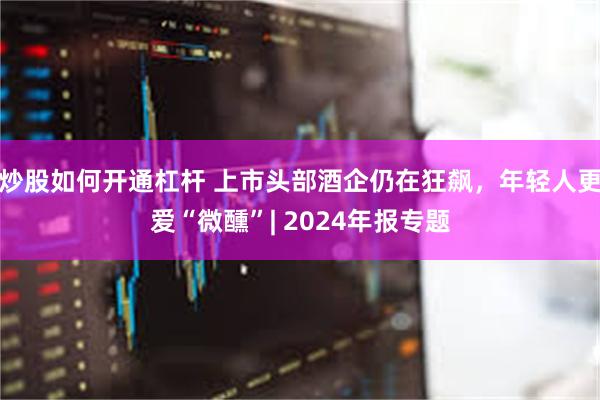 炒股如何开通杠杆 上市头部酒企仍在狂飙，年轻人更爱“微醺”| 2024年报专题