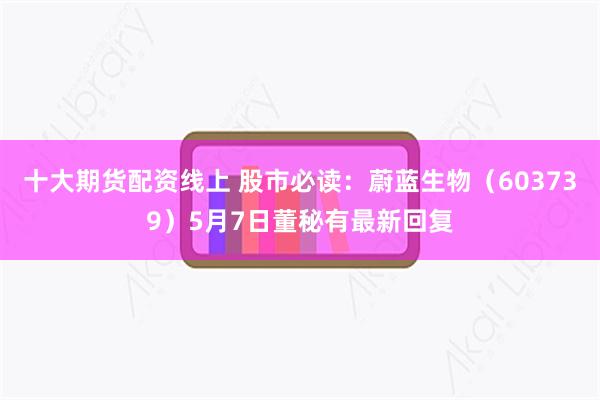 十大期货配资线上 股市必读：蔚蓝生物（603739）5月7日董秘有最新回复