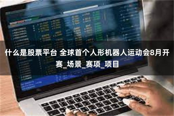 什么是股票平台 全球首个人形机器人运动会8月开赛_场景_赛项_项目