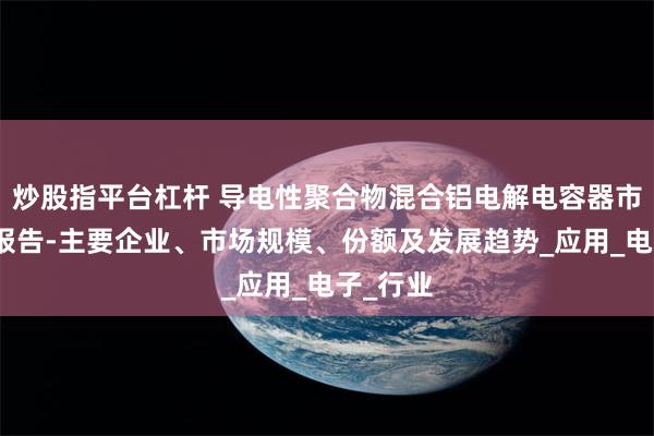 炒股指平台杠杆 导电性聚合物混合铝电解电容器市场调研报告-主要企业、市场规模、份额及发展趋势_应用_电子_行业