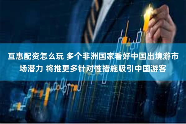 互惠配资怎么玩 多个非洲国家看好中国出境游市场潜力 将推更多针对性措施吸引中国游客