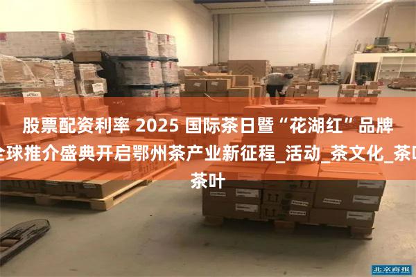 股票配资利率 2025 国际茶日暨“花湖红”品牌全球推介盛典开启鄂州茶产业新征程_活动_茶文化_茶叶