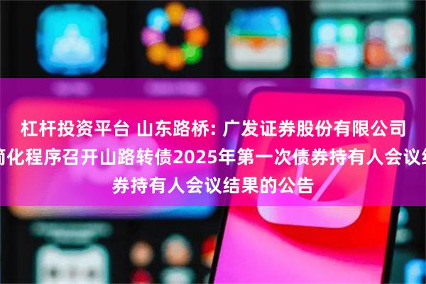 杠杆投资平台 山东路桥: 广发证券股份有限公司关于适用简化程序召开山路转债2025年第一次债券持有人会议结果的公告