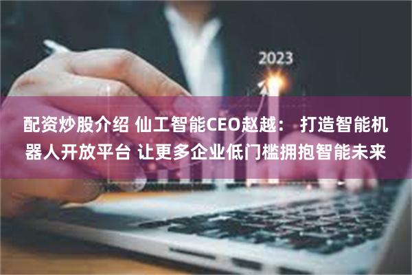 配资炒股介绍 仙工智能CEO赵越： 打造智能机器人开放平台 让更多企业低门槛拥抱智能未来