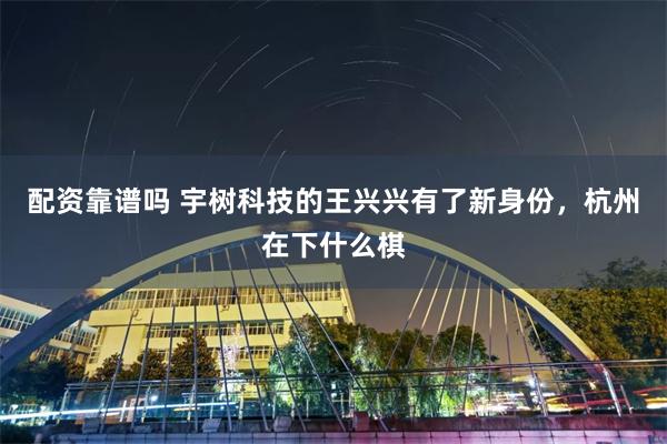 配资靠谱吗 宇树科技的王兴兴有了新身份，杭州在下什么棋
