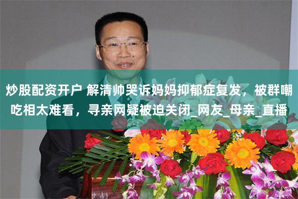 炒股配资开户 解清帅哭诉妈妈抑郁症复发，被群嘲吃相太难看，寻亲网疑被迫关闭_网友_母亲_直播