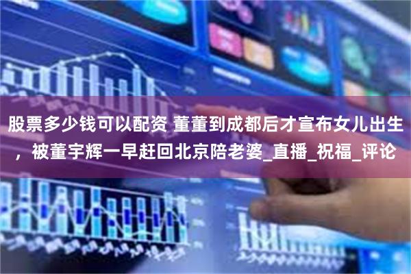 股票多少钱可以配资 董董到成都后才宣布女儿出生，被董宇辉一早赶回北京陪老婆_直播_祝福_评论