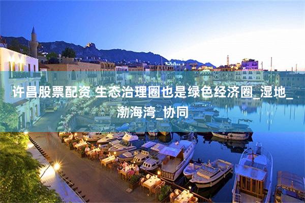 许昌股票配资 生态治理圈也是绿色经济圈_湿地_渤海湾_协同