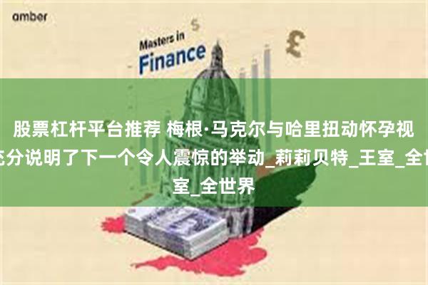 股票杠杆平台推荐 梅根·马克尔与哈里扭动怀孕视频充分说明了下一个令人震惊的举动_莉莉贝特_王室_全世界