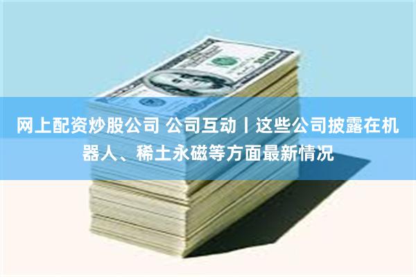 网上配资炒股公司 公司互动丨这些公司披露在机器人、稀土永磁等方面最新情况