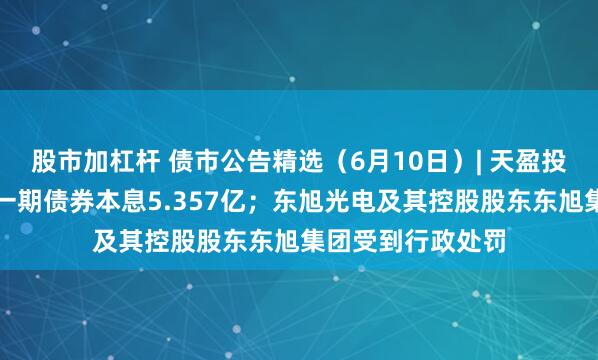 股市加杠杆 债市公告精选（6月10日）| 天盈投资未能按期兑付一期债券本息5.357亿；东旭光电及其控股股东东旭集团受到行政处罚