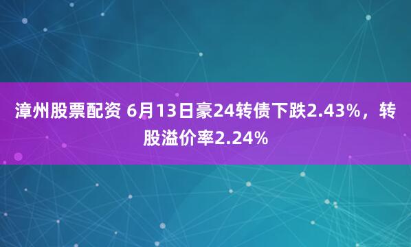 漳州股票配资 6月13日豪24转债下跌2.43%，转股溢价率2.24%