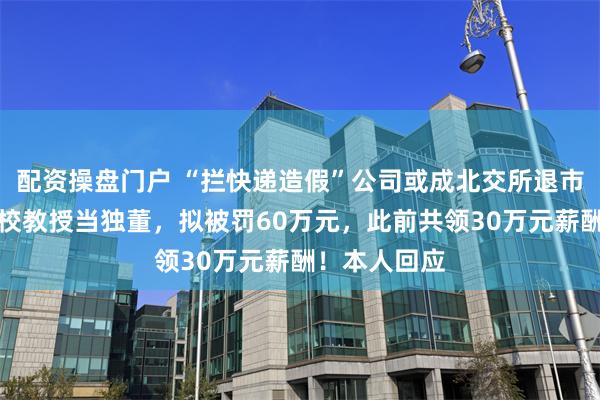 配资操盘门户 “拦快递造假”公司或成北交所退市第一股！名校教授当独董，拟被罚60万元，此前共领30万元薪酬！本人回应