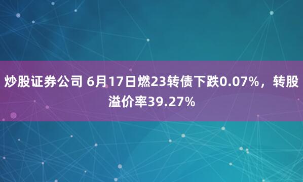 炒股证券公司 6月17日燃23转债下跌0.07%，转股溢价率39.27%
