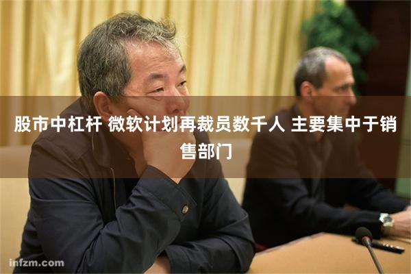 股市中杠杆 微软计划再裁员数千人 主要集中于销售部门