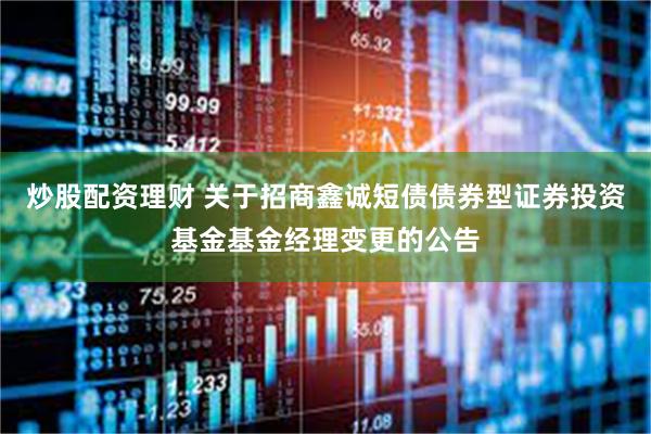 炒股配资理财 关于招商鑫诚短债债券型证券投资基金基金经理变更的公告