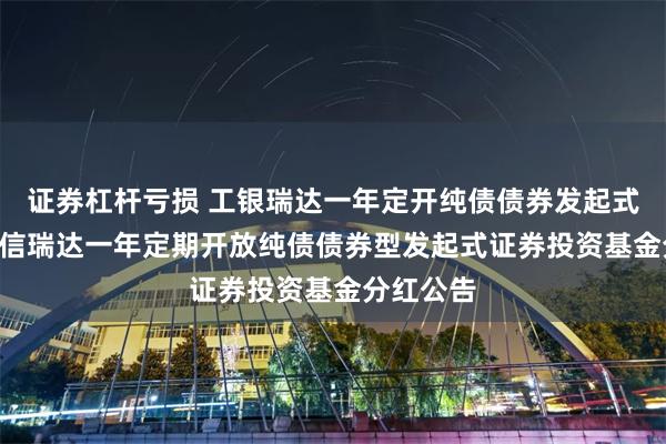 证券杠杆亏损 工银瑞达一年定开纯债债券发起式: 工银瑞信瑞达一年定期开放纯债债券型发起式证券投资基金分红公告