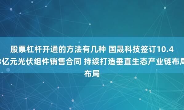 股票杠杆开通的方法有几种 国晟科技签订10.43亿元光伏组件销售合同 持续打造垂直生态产业链布局