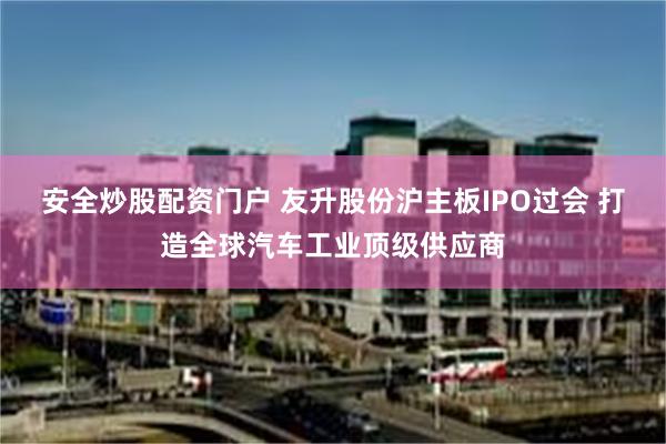 安全炒股配资门户 友升股份沪主板IPO过会 打造全球汽车工业顶级供应商