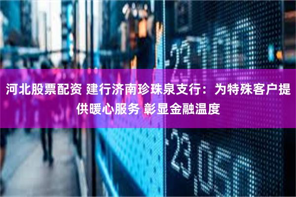 河北股票配资 建行济南珍珠泉支行：为特殊客户提供暖心服务 彰显金融温度