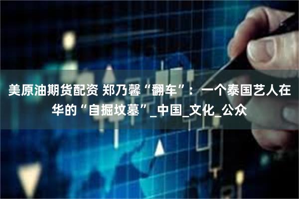 美原油期货配资 郑乃馨“翻车”：一个泰国艺人在华的“自掘坟墓”_中国_文化_公众