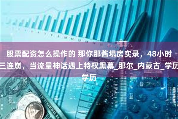 股票配资怎么操作的 那你那酱塌房实录，48小时三连崩，当流量神话遇上特权黑幕_那尔_内蒙古_学历