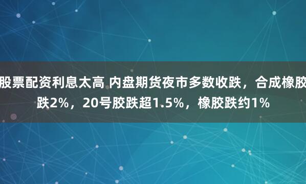 股票配资利息太高 内盘期货夜市多数收跌，合成橡胶跌2%，20号胶跌超1.5%，橡胶跌约1%