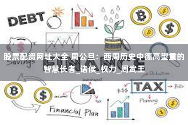 股票配资网址大全 周公旦：西周历史中德高望重的智慧长者_诸侯_权力_周武王