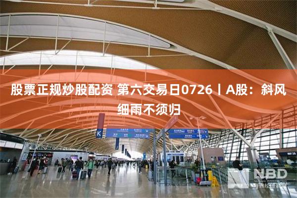股票正规炒股配资 第六交易日0726丨A股：斜风细雨不须归