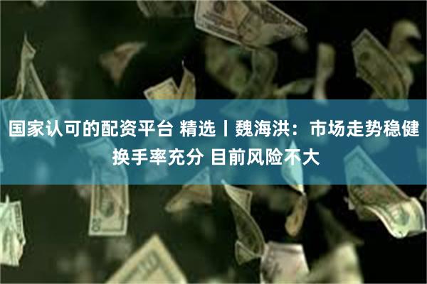 国家认可的配资平台 精选丨魏海洪：市场走势稳健 换手率充分 目前风险不大