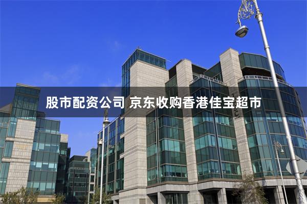 股市配资公司 京东收购香港佳宝超市