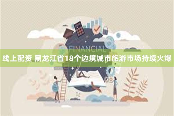 线上配资 黑龙江省18个边境城市旅游市场持续火爆