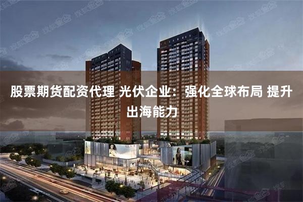 股票期货配资代理 光伏企业：强化全球布局 提升出海能力