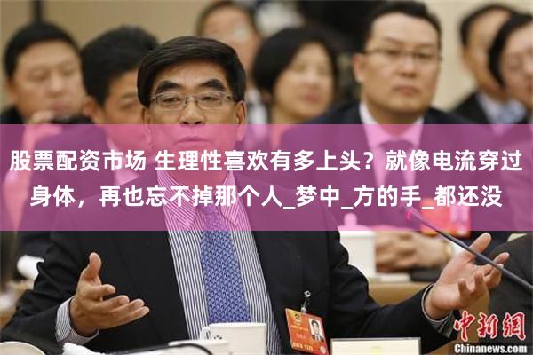 股票配资市场 生理性喜欢有多上头？就像电流穿过身体，再也忘不掉那个人_梦中_方的手_都还没
