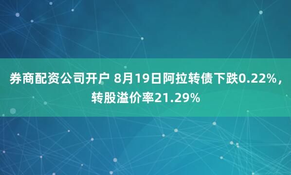 券商配资公司开户 8月19日阿拉转债下跌0.22%，转股溢价率21.29%