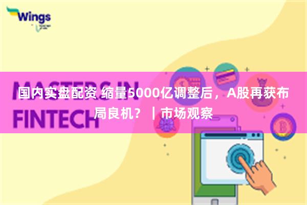 国内实盘配资 缩量5000亿调整后，A股再获布局良机？｜市场观察