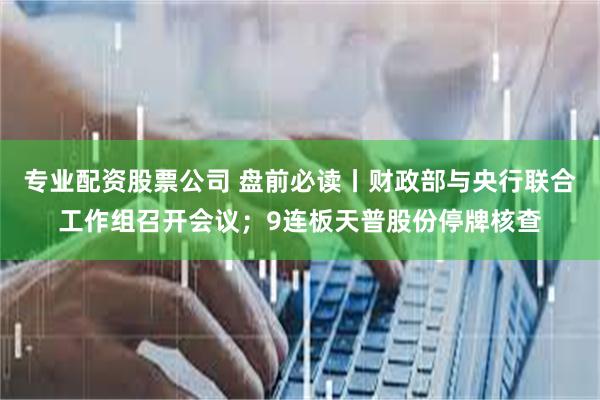 专业配资股票公司 盘前必读丨财政部与央行联合工作组召开会议；9连板天普股份停牌核查