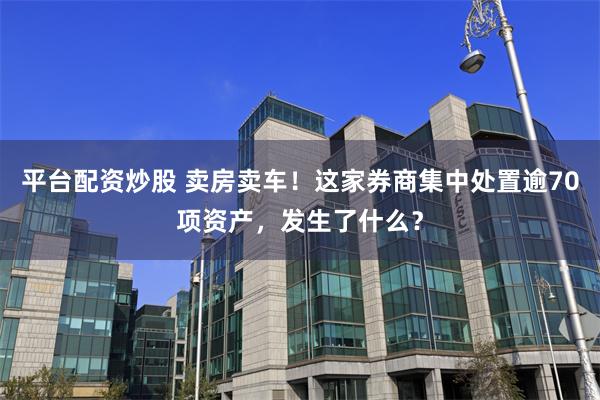 平台配资炒股 卖房卖车！这家券商集中处置逾70项资产，发生了什么？