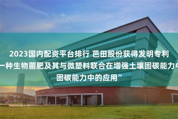 2023国内配资平台排行 芭田股份获得发明专利授权：“一种生物菌肥及其与微塑料联合在增强土壤固碳能力中的应用”